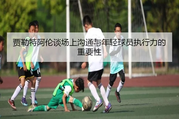 贾勒特阿伦谈场上沟通与年轻球员执行力的重要性 | leyu